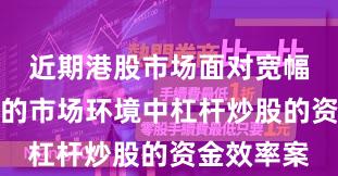 近期港股市场面对宽幅震荡周期的市场环境中杠杆炒股的资金效率案