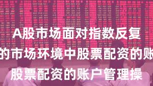 A股市场面对指数反复拉锯阶段的市场环境中股票配资的账户管理操