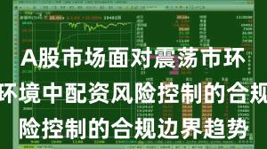 A股市场面对震荡市环境的市场环境中配资风险控制的合规边界趋势