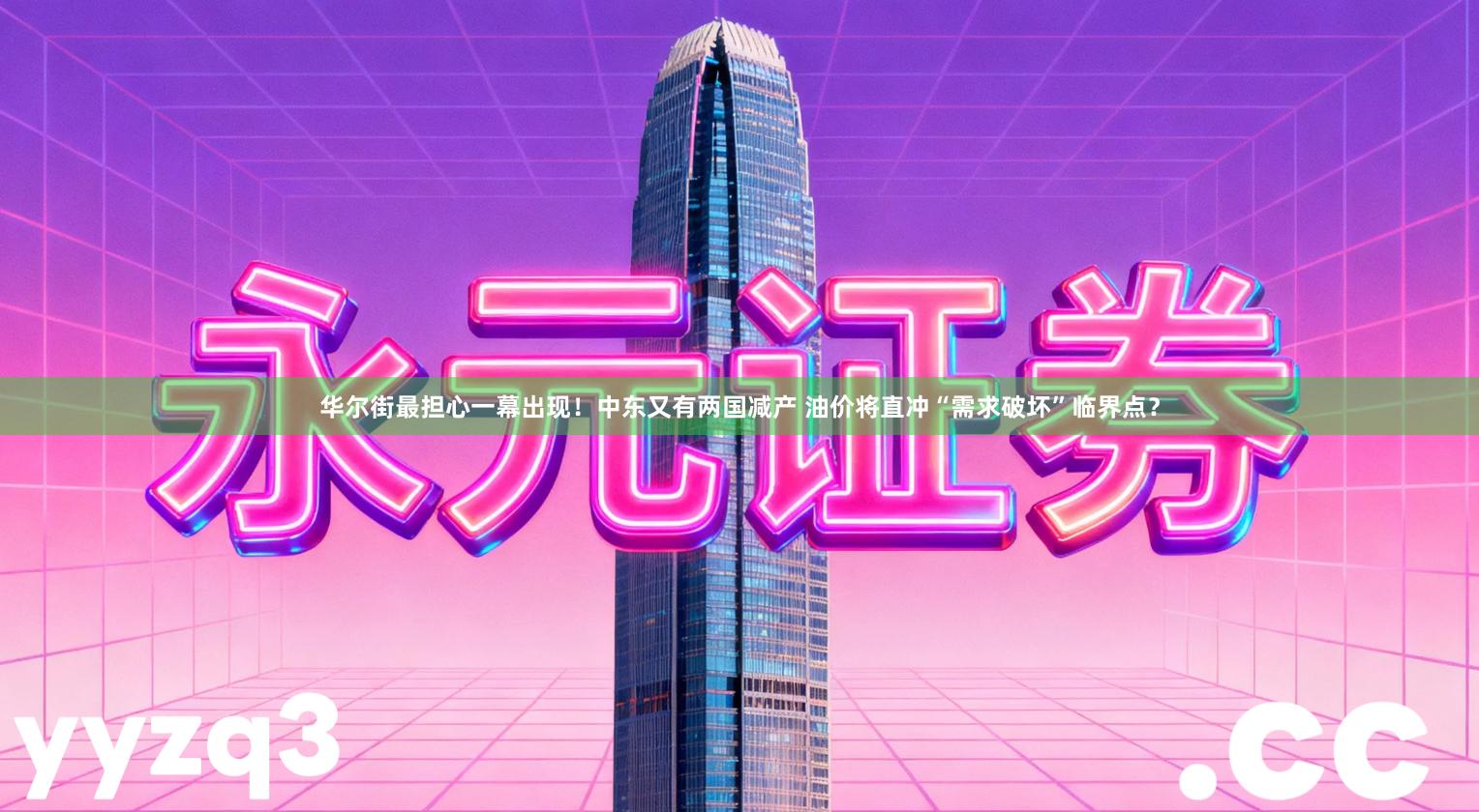 华尔街最担心一幕出现！中东又有两国减产 油价将直冲“需求破坏”临界点？